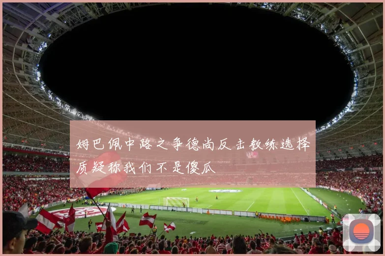 姆巴佩中路之争德尚反击教练选择质疑称我们不是傻瓜
