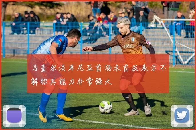 马奎尔谈库尼亚首场未首发表示不解称其能力非常强大