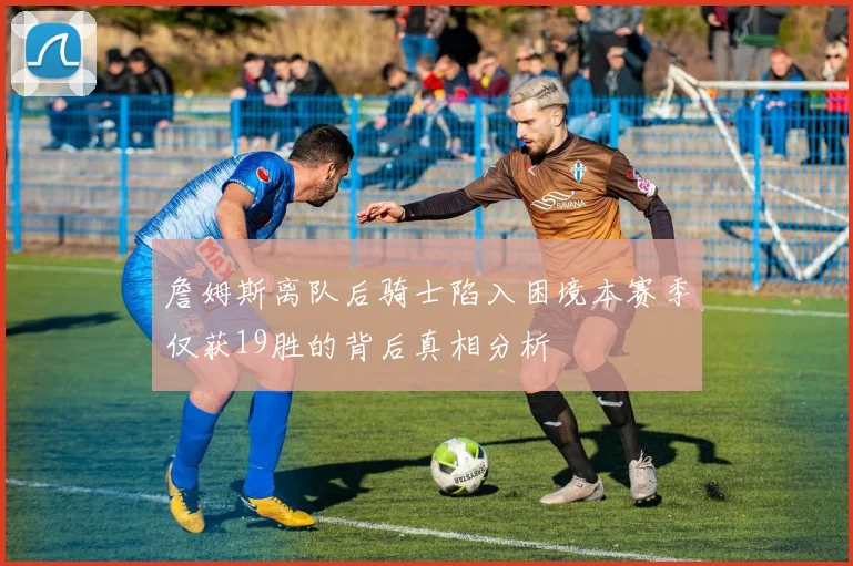 詹姆斯离队后骑士陷入困境本赛季仅获19胜的背后真相分析