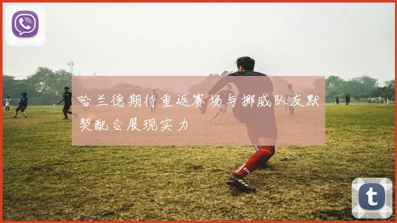 哈兰德期待重返赛场与挪威队友默契配合展现实力