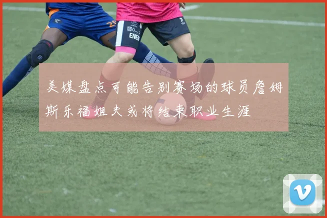 美媒盘点可能告别赛场的球员詹姆斯乐福姐夫或将结束职业生涯