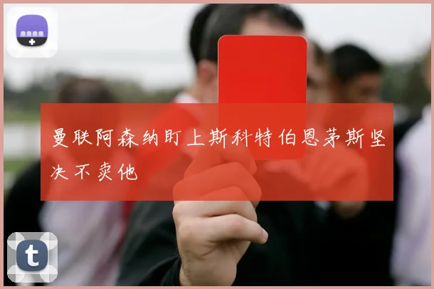 曼联阿森纳盯上斯科特伯恩茅斯坚决不卖他