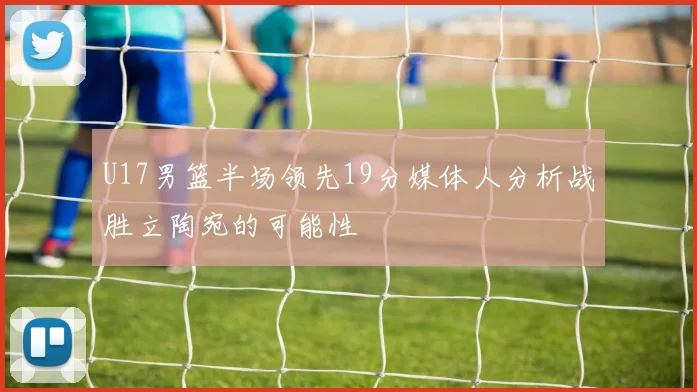 U17男篮半场领先19分媒体人分析战胜立陶宛的可能性