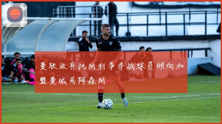 曼联放弃托纳利争夺战球员倾向加盟曼城或阿森纳