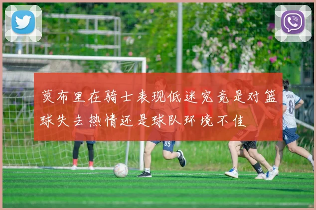 莫布里在骑士表现低迷究竟是对篮球失去热情还是球队环境不佳