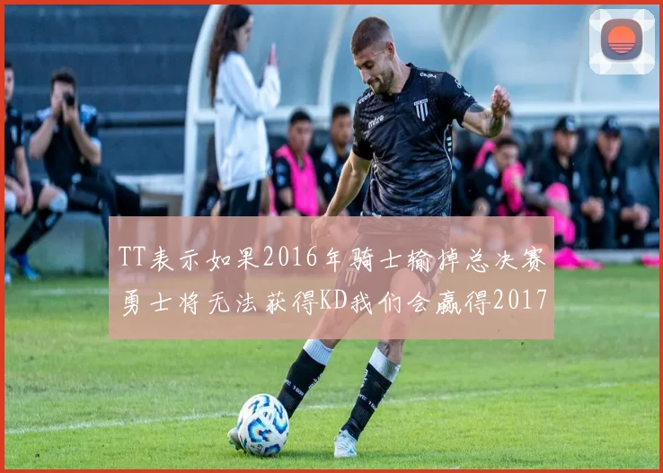 TT表示如果2016年骑士输掉总决赛勇士将无法获得KD我们会赢得2017和2018年总冠军