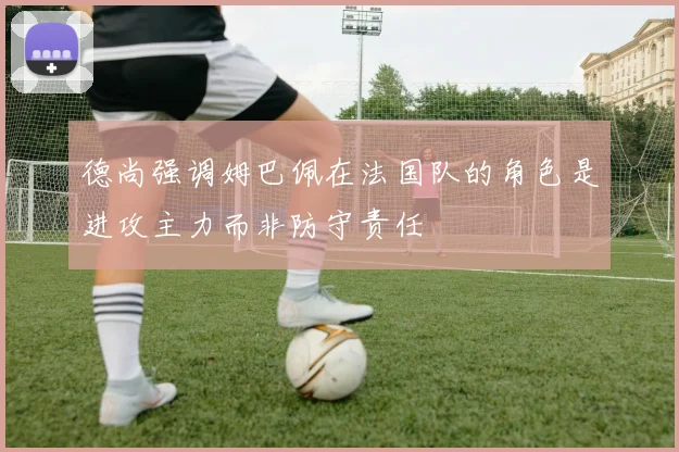 德尚强调姆巴佩在法国队的角色是进攻主力而非防守责任