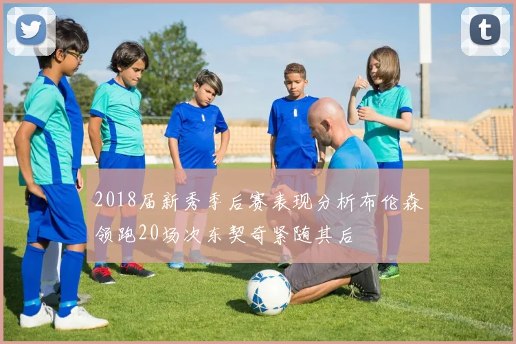 2018届新秀季后赛表现分析布伦森领跑20场次东契奇紧随其后