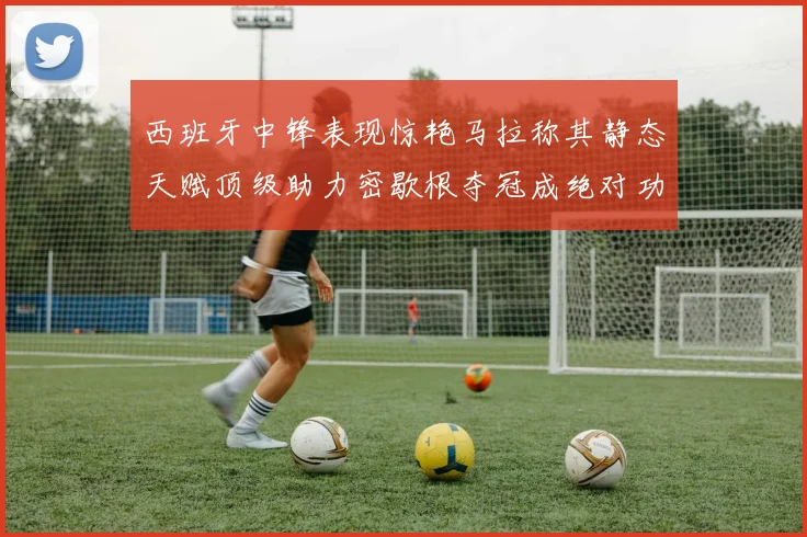 西班牙中锋表现惊艳马拉称其静态天赋顶级助力密歇根夺冠成绝对功臣