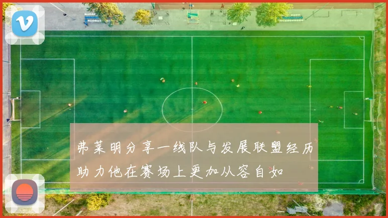 弗莱明分享一线队与发展联盟经历助力他在赛场上更加从容自如