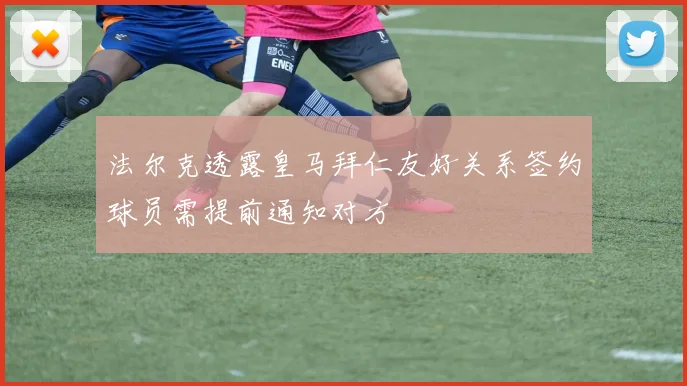 法尔克透露皇马拜仁友好关系签约球员需提前通知对方