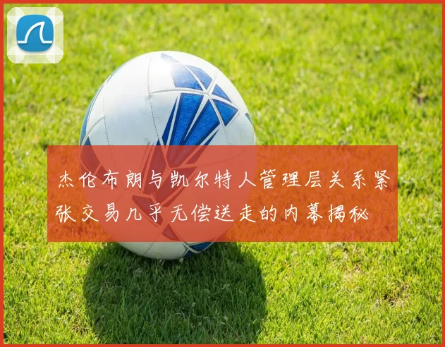 杰伦布朗与凯尔特人管理层关系紧张交易几乎无偿送走的内幕揭秘