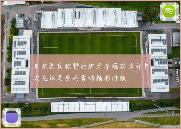 库尔图瓦称赞西班牙夺冠实力并首次见识乌奈西蒙的精彩扑救