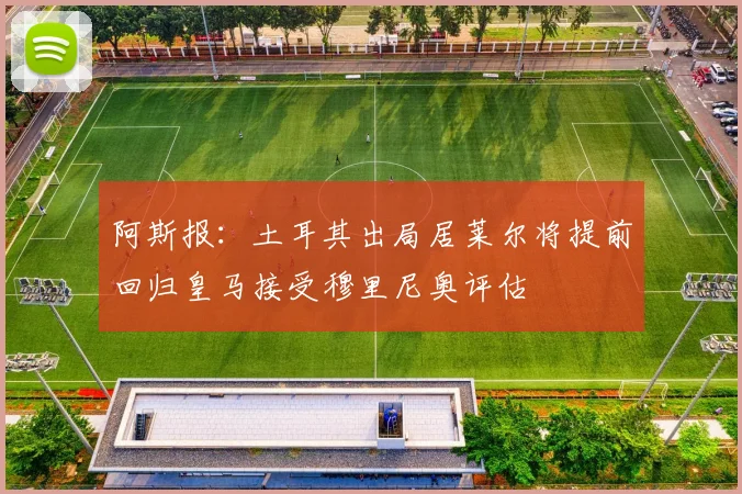 阿斯报：土耳其出局居莱尔将提前回归皇马接受穆里尼奥评估