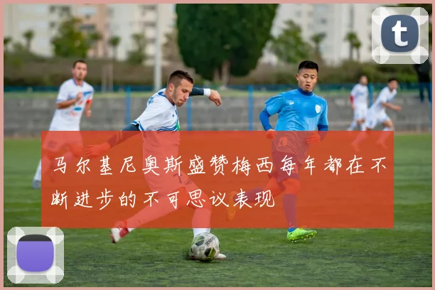 马尔基尼奥斯盛赞梅西每年都在不断进步的不可思议表现