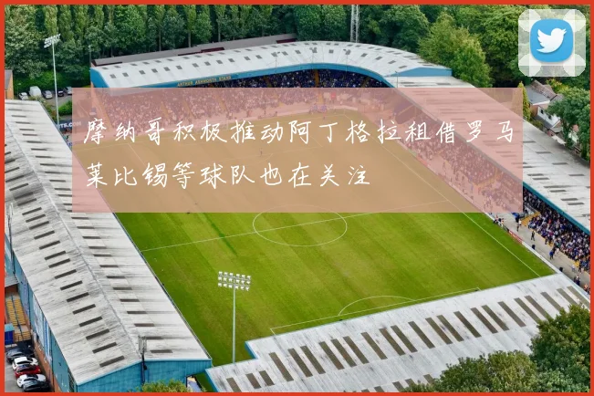 摩纳哥积极推动阿丁格拉租借罗马莱比锡等球队也在关注