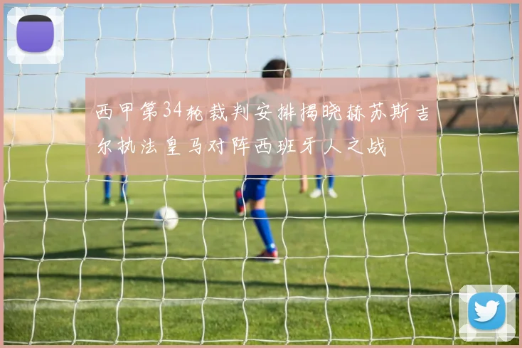 西甲第34轮裁判安排揭晓赫苏斯吉尔执法皇马对阵西班牙人之战