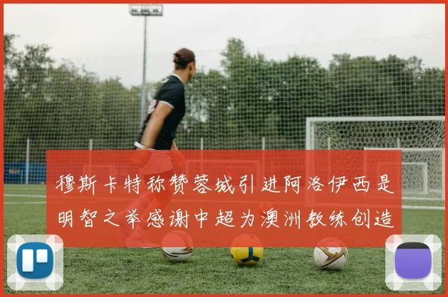穆斯卡特称赞蓉城引进阿洛伊西是明智之举感谢中超为澳洲教练创造机会