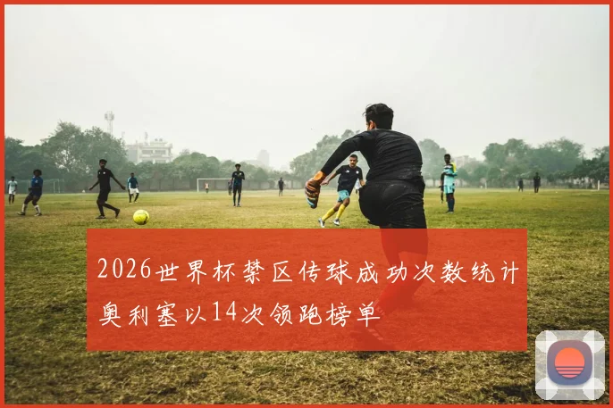 2026世界杯禁区传球成功次数统计奥利塞以14次领跑榜单