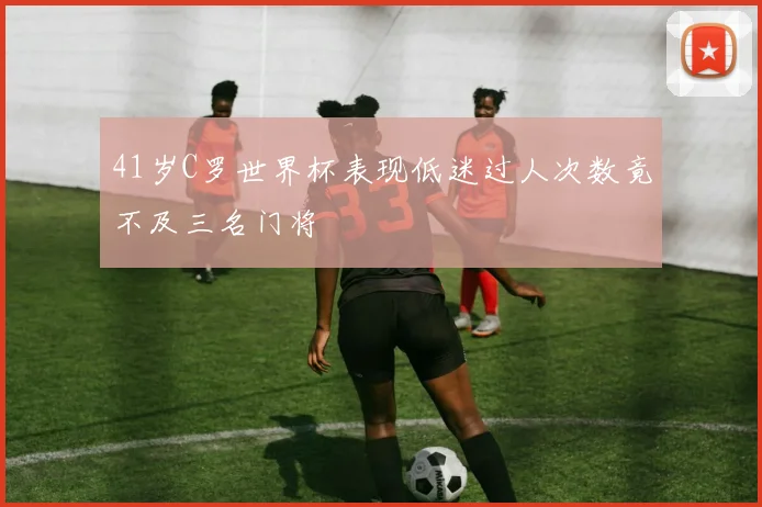 41岁C罗世界杯表现低迷过人次数竟不及三名门将
