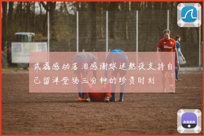 武磊感动落泪感谢球迷熬夜支持自己留洋登场三分钟的珍贵时刻