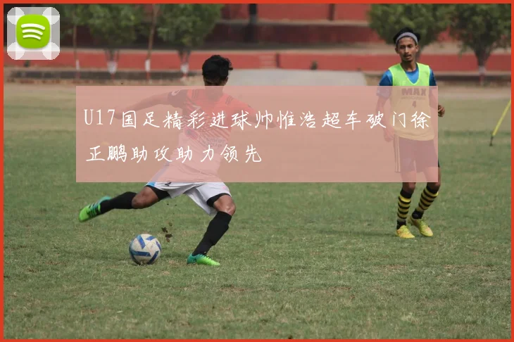 U17国足精彩进球帅惟浩超车破门徐正鹏助攻助力领先